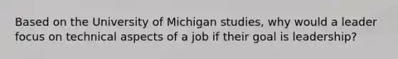 Based on the University of Michigan studies, why would a leader focus on technical aspects of a job if their goal is leadership?