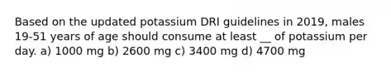 Based on the updated potassium DRI guidelines in 2019, males 19-51 years of age should consume at least __ of potassium per day. a) 1000 mg b) 2600 mg c) 3400 mg d) 4700 mg