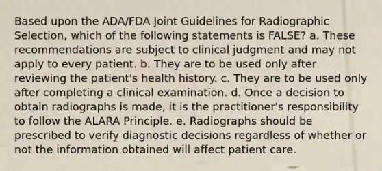 Based upon the ADA/FDA Joint Guidelines for Radiographic Selection, which of the following statements is FALSE? a. These recommendations are subject to clinical judgment and may not apply to every patient. b. They are to be used only after reviewing the patient's health history. c. They are to be used only after completing a clinical examination. d. Once a decision to obtain radiographs is made, it is the practitioner's responsibility to follow the ALARA Principle. e. Radiographs should be prescribed to verify diagnostic decisions regardless of whether or not the information obtained will affect patient care.