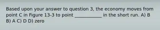 Based upon your answer to question 3, the economy moves from point C in Figure 13-3 to point ____________ in the short run. A) B B) A C) D D) zero