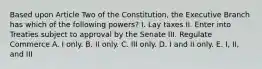 Based upon Article Two of the Constitution, the Executive Branch has which of the following powers? I. Lay taxes II. Enter into Treaties subject to approval by the Senate III. Regulate Commerce A. I only. B. II only. C. III only. D. I and II only. E. I, II, and III