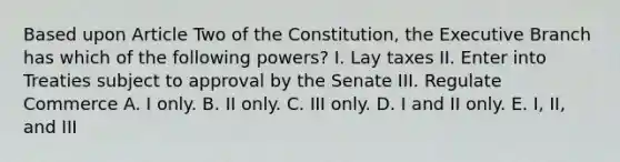 Based upon Article Two of the Constitution, the Executive Branch has which of the following powers? I. Lay taxes II. Enter into Treaties subject to approval by the Senate III. Regulate Commerce A. I only. B. II only. C. III only. D. I and II only. E. I, II, and III