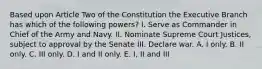 Based upon Article Two of the Constitution the Executive Branch has which of the following powers? I. Serve as Commander in Chief of the Army and Navy. II. Nominate Supreme Court Justices, subject to approval by the Senate III. Declare war. A. I only. B. II only. C. III only. D. I and II only. E. I, II and III