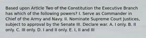 Based upon Article Two of the Constitution the Executive Branch has which of the following powers? I. Serve as Commander in Chief of the Army and Navy. II. Nominate Supreme Court Justices, subject to approval by the Senate III. Declare war. A. I only. B. II only. C. III only. D. I and II only. E. I, II and III