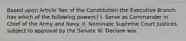 Based upon Article Two of the Constitution the Executive Branch has which of the following powers? I. Serve as Commander in Chief of the Army and Navy. II. Nominate Supreme Court Justices, subject to approval by the Senate III. Declare war.