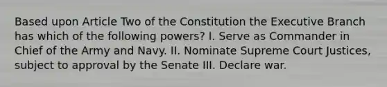 Based upon Article Two of the Constitution the Executive Branch has which of the following powers? I. Serve as Commander in Chief of the Army and Navy. II. Nominate Supreme Court Justices, subject to approval by the Senate III. Declare war.