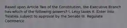 Based upon Article Two of the Constitution, the Executive Branch has which of the following powers? I. Levy taxes II. Enter into Treaties subject to approval by the Senate III. Regulate Commerce