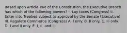 Based upon Article Two of the Constitution, the Executive Branch has which of the following powers? I. Lay taxes (Congress) II. Enter into Treaties subject to approval by the Senate (Executive) III. Regulate Commerce (Congress) A. I only. B. II only. C. III only. D. I and II only. E. I, II, and III