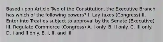 Based upon Article Two of the Constitution, the Executive Branch has which of the following powers? I. Lay taxes (Congress) II. Enter into Treaties subject to approval by the Senate (Executive) III. Regulate Commerce (Congress) A. I only. B. II only. C. III only. D. I and II only. E. I, II, and III