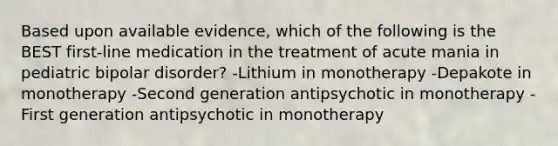 Based upon available evidence, which of the following is the BEST first-line medication in the treatment of acute mania in pediatric bipolar disorder? -Lithium in monotherapy -Depakote in monotherapy -Second generation antipsychotic in monotherapy -First generation antipsychotic in monotherapy