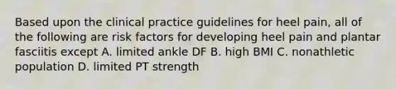 Based upon the clinical practice guidelines for heel pain, all of the following are risk factors for developing heel pain and plantar fasciitis except A. limited ankle DF B. high BMI C. nonathletic population D. limited PT strength