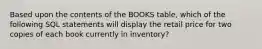 Based upon the contents of the BOOKS table, which of the following SQL statements will display the retail price for two copies of each book currently in inventory?