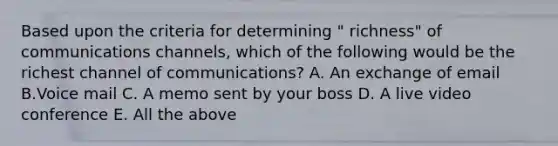 Based upon the criteria for determining " richness" of communications channels, which of the following would be the richest channel of communications? A. An exchange of email B.Voice mail C. A memo sent by your boss D. A live video conference E. All the above