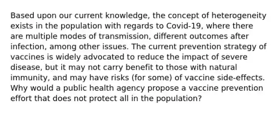 Based upon our current knowledge, the concept of heterogeneity exists in the population with regards to Covid-19, where there are multiple modes of transmission, different outcomes after infection, among other issues. The current prevention strategy of vaccines is widely advocated to reduce the impact of severe disease, but it may not carry benefit to those with natural immunity, and may have risks (for some) of vaccine side-effects. Why would a public health agency propose a vaccine prevention effort that does not protect all in the population?