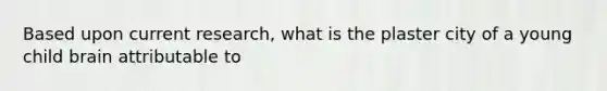 Based upon current research, what is the plaster city of a young child brain attributable to