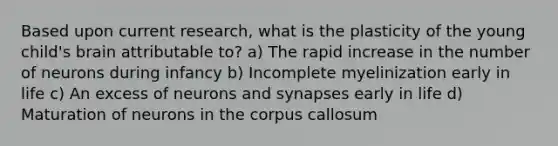 Based upon current research, what is the plasticity of the young child's brain attributable to? a) The rapid increase in the number of neurons during infancy b) Incomplete myelinization early in life c) An excess of neurons and synapses early in life d) Maturation of neurons in the corpus callosum