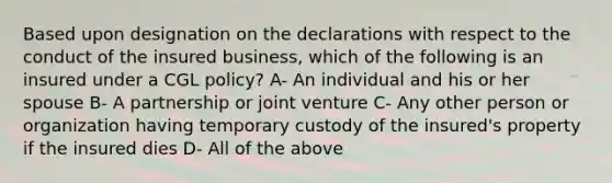 Based upon designation on the declarations with respect to the conduct of the insured business, which of the following is an insured under a CGL policy? A- An individual and his or her spouse B- A partnership or joint venture C- Any other person or organization having temporary custody of the insured's property if the insured dies D- All of the above