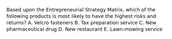 Based upon the Entrepreneurial Strategy Matrix, which of the following products is most likely to have the highest risks and returns? A. Velcro fasteners B. Tax preparation service C. New pharmaceutical drug D. New restaurant E. Lawn-mowing service