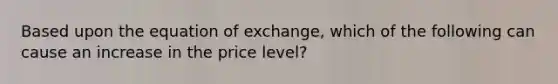 Based upon the equation of exchange, which of the following can cause an increase in the price level?