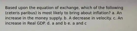 Based upon the equation of exchange, which of the following (ceteris paribus) is most likely to bring about inflation? a. An increase in the money supply. b. A decrease in velocity. c. An increase in Real GDP. d. a and b e. a and c