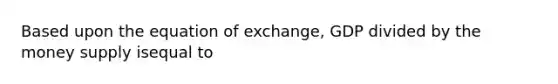 Based upon the equation of exchange, GDP divided by the money supply isequal to