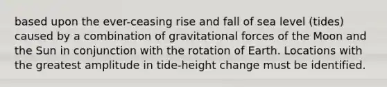 based upon the ever-ceasing rise and fall of sea level (tides) caused by a combination of gravitational forces of the Moon and the Sun in conjunction with the rotation of Earth. Locations with the greatest amplitude in tide-height change must be identified.