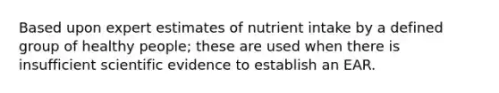 Based upon expert estimates of nutrient intake by a defined group of healthy people; these are used when there is insufficient scientific evidence to establish an EAR.