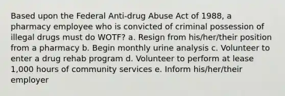 Based upon the Federal Anti-drug Abuse Act of 1988, a pharmacy employee who is convicted of criminal possession of illegal drugs must do WOTF? a. Resign from his/her/their position from a pharmacy b. Begin monthly urine analysis c. Volunteer to enter a drug rehab program d. Volunteer to perform at lease 1,000 hours of community services e. Inform his/her/their employer