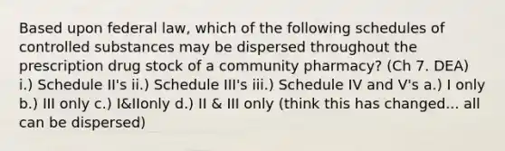 Based upon federal law, which of the following schedules of controlled substances may be dispersed throughout the prescription drug stock of a community pharmacy? (Ch 7. DEA) i.) Schedule II's ii.) Schedule III's iii.) Schedule IV and V's a.) I only b.) III only c.) I&IIonly d.) II & III only (think this has changed... all can be dispersed)