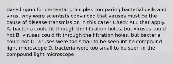 Based upon fundamental principles comparing bacterial cells and virus, why were scientists convinced that viruses must be the cause of disease transmission in this case? Check ALL that apply. A. bacteria could fit through the filtration holes, but viruses could not B. viruses could fit through the filtration holes, but bacteria could not C. viruses were too small to be seen int he compound light microscope D. bacteria were too small to be seen in the compound light microscope