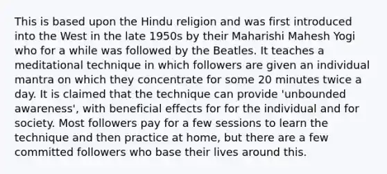 This is based upon the Hindu religion and was first introduced into the West in the late 1950s by their Maharishi Mahesh Yogi who for a while was followed by the Beatles. It teaches a meditational technique in which followers are given an individual mantra on which they concentrate for some 20 minutes twice a day. It is claimed that the technique can provide 'unbounded awareness', with beneficial effects for for the individual and for society. Most followers pay for a few sessions to learn the technique and then practice at home, but there are a few committed followers who base their lives around this.