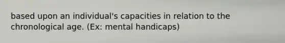 based upon an individual's capacities in relation to the chronological age. (Ex: mental handicaps)