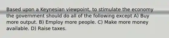 Based upon a Keynesian viewpoint, to stimulate the economy the government should do all of the following except A) Buy more output. B) Employ more people. C) Make more money available. D) Raise taxes.