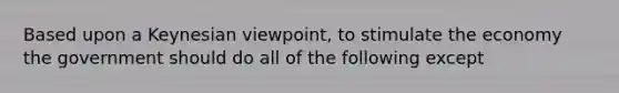 Based upon a Keynesian viewpoint, to stimulate the economy the government should do all of the following except