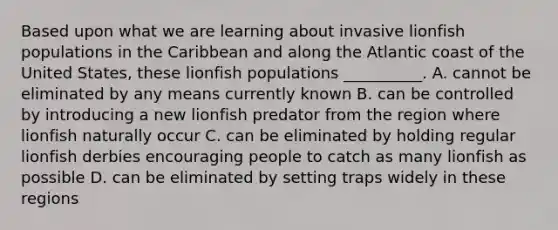 Based upon what we are learning about invasive lionfish populations in the Caribbean and along the Atlantic coast of the United States, these lionfish populations __________. A. cannot be eliminated by any means currently known B. can be controlled by introducing a new lionfish predator from the region where lionfish naturally occur C. can be eliminated by holding regular lionfish derbies encouraging people to catch as many lionfish as possible D. can be eliminated by setting traps widely in these regions