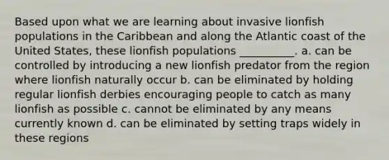 Based upon what we are learning about invasive lionfish populations in the Caribbean and along the Atlantic coast of the United States, these lionfish populations __________. a. can be controlled by introducing a new lionfish predator from the region where lionfish naturally occur b. can be eliminated by holding regular lionfish derbies encouraging people to catch as many lionfish as possible c. cannot be eliminated by any means currently known d. can be eliminated by setting traps widely in these regions