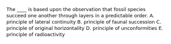 The ____ is based upon the observation that fossil species succeed one another through layers in a predictable order. A. principle of lateral continuity B. principle of faunal succession C. principle of original horizontality D. principle of unconformities E. principle of radioactivity