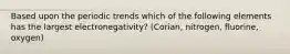 Based upon the periodic trends which of the following elements has the largest electronegativity? (Corian, nitrogen, fluorine, oxygen)