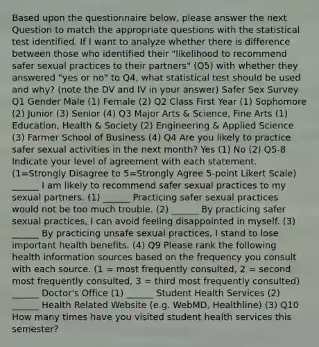 Based upon the questionnaire below, please answer the next Question to match the appropriate questions with the statistical test identified. If I want to analyze whether there is difference between those who identified their "likelihood to recommend safer sexual practices to their partners" (Q5) with whether they answered "yes or no" to Q4, what statistical test should be used and why? (note the DV and IV in your answer) Safer Sex Survey Q1 Gender Male (1) Female (2) Q2 Class First Year (1) Sophomore (2) Junior (3) Senior (4) Q3 Major Arts & Science, Fine Arts (1) Education, Health & Society (2) Engineering & Applied Science (3) Farmer School of Business (4) Q4 Are you likely to practice safer sexual activities in the next month? Yes (1) No (2) Q5-8 Indicate your level of agreement with each statement. (1=Strongly Disagree to 5=Strongly Agree 5-point Likert Scale) ______ I am likely to recommend safer sexual practices to my sexual partners. (1) ______ Practicing safer sexual practices would not be too much trouble. (2) ______ By practicing safer sexual practices, I can avoid feeling disappointed in myself. (3) ______ By practicing unsafe sexual practices, I stand to lose important health benefits. (4) Q9 Please rank the following health information sources based on the frequency you consult with each source. (1 = most frequently consulted, 2 = second most frequently consulted, 3 = third most frequently consulted) ______ Doctor's Office (1) ______ Student Health Services (2) ______ Health Related Website (e.g. WebMD, Healthline) (3) Q10 How many times have you visited student health services this semester?