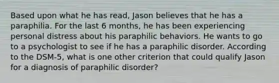 Based upon what he has read, Jason believes that he has a paraphilia. For the last 6 months, he has been experiencing personal distress about his paraphilic behaviors. He wants to go to a psychologist to see if he has a paraphilic disorder. According to the DSM-5, what is one other criterion that could qualify Jason for a diagnosis of paraphilic disorder?