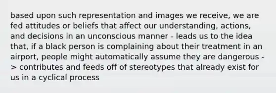 based upon such representation and images we receive, we are fed attitudes or beliefs that affect our understanding, actions, and decisions in an unconscious manner - leads us to the idea that, if a black person is complaining about their treatment in an airport, people might automatically assume they are dangerous -> contributes and feeds off of stereotypes that already exist for us in a cyclical process