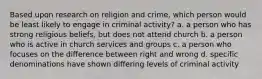 Based upon research on religion and crime, which person would be least likely to engage in criminal activity? a. a person who has strong religious beliefs, but does not attend church b. a person who is active in church services and groups c. a person who focuses on the difference between right and wrong d. specific denominations have shown differing levels of criminal activity