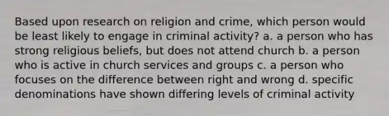 Based upon research on religion and crime, which person would be least likely to engage in criminal activity? a. a person who has strong religious beliefs, but does not attend church b. a person who is active in church services and groups c. a person who focuses on the difference between right and wrong d. specific denominations have shown differing levels of criminal activity