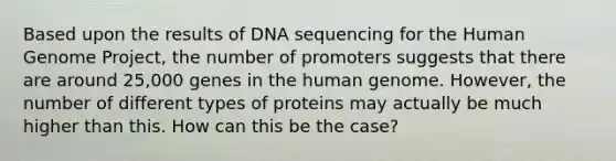 Based upon the results of DNA sequencing for the Human Genome Project, the number of promoters suggests that there are around 25,000 genes in the human genome. However, the number of different types of proteins may actually be much higher than this. How can this be the case?