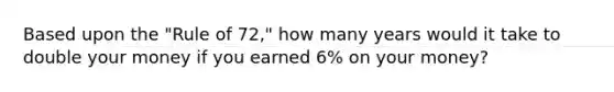 Based upon the "Rule of 72," how many years would it take to double your money if you earned 6% on your money?