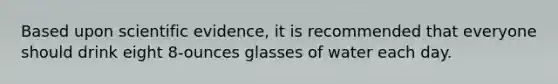 Based upon scientific evidence, it is recommended that everyone should drink eight 8-ounces glasses of water each day.