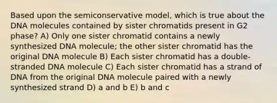 Based upon the semiconservative model, which is true about the DNA molecules contained by sister chromatids present in G2 phase? A) Only one sister chromatid contains a newly synthesized DNA molecule; the other sister chromatid has the original DNA molecule B) Each sister chromatid has a double-stranded DNA molecule C) Each sister chromatid has a strand of DNA from the original DNA molecule paired with a newly synthesized strand D) a and b E) b and c