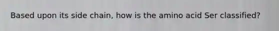 Based upon its side chain, how is the amino acid Ser classified?