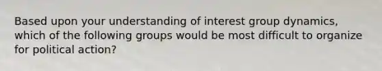 Based upon your understanding of interest group dynamics, which of the following groups would be most difficult to organize for political action?