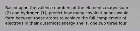 Based upon the valence numbers of the elements magnesium (2) and hydrogen (1), predict how many covalent bonds would form between these atoms to achieve the full complement of electrons in their outermost energy shells. one two three four